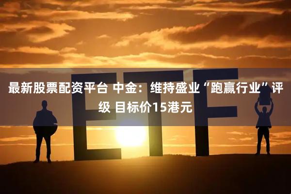 最新股票配资平台 中金：维持盛业“跑赢行业”评级 目标价15港元