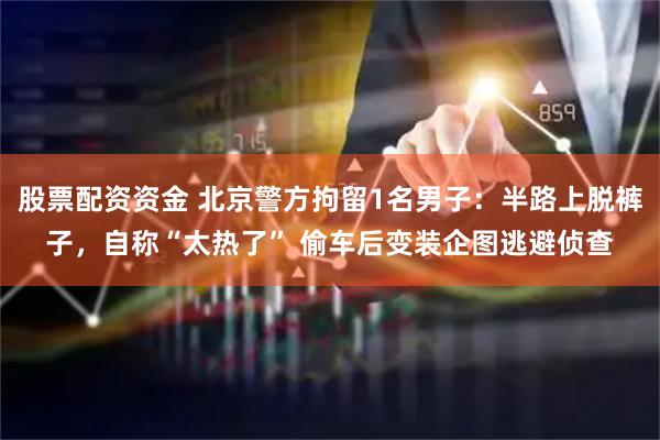 股票配资资金 北京警方拘留1名男子：半路上脱裤子，自称“太热了” 偷车后变装企图逃避侦查