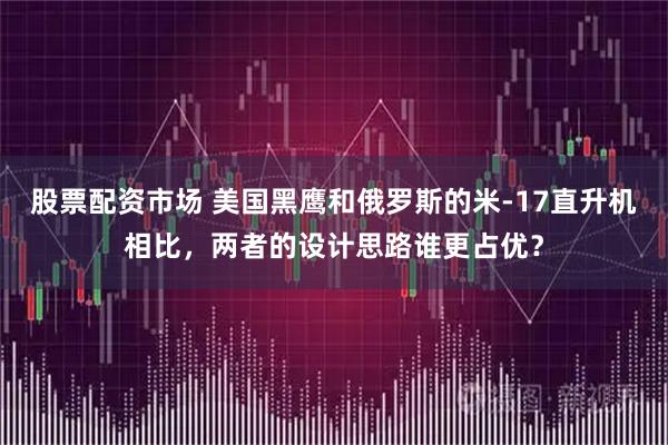 股票配资市场 美国黑鹰和俄罗斯的米-17直升机相比，两者的设计思路谁更占优？