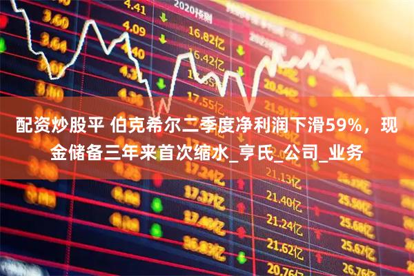 配资炒股平 伯克希尔二季度净利润下滑59%，现金储备三年来首次缩水_亨氏_公司_业务