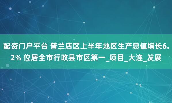 配资门户平台 普兰店区上半年地区生产总值增长6.2% 位居全市行政县市区第一_项目_大连_发展