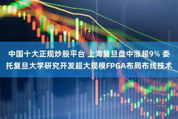 中国十大正规炒股平台 上海复旦盘中涨超9% 委托复旦大学研究开发超大规模FPGA布局布线技术