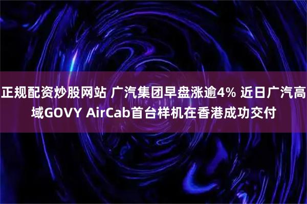 正规配资炒股网站 广汽集团早盘涨逾4% 近日广汽高域GOVY AirCab首台样机在香港成功交付