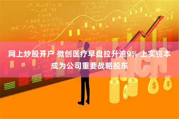 网上炒股开户 微创医疗早盘拉升逾9% 上实资本成为公司重要战略股东