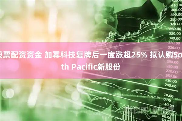 股票配资资金 加幂科技复牌后一度涨超25% 拟认购South Pacific新股份