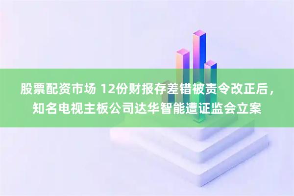 股票配资市场 12份财报存差错被责令改正后，知名电视主板公司达华智能遭证监会立案