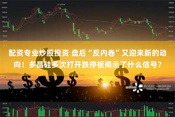 配资专业炒股投资 盘后“反内卷”又迎来新的动向！多晶硅多次打开跌停板揭示了什么信号？