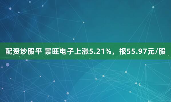 配资炒股平 景旺电子上涨5.21%，报55.97元/股