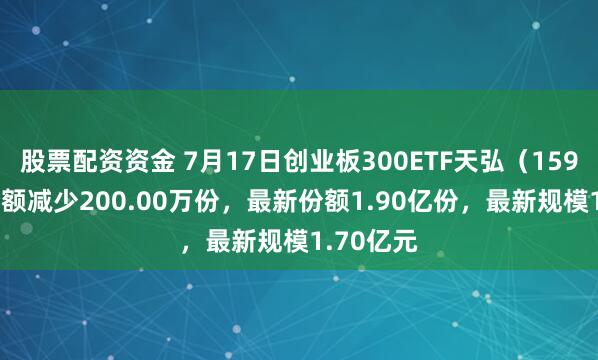 股票配资资金 7月17日创业板300ETF天弘（159836）份额减少200.00万份，最新份额1.90亿份，最新规模1.70亿元