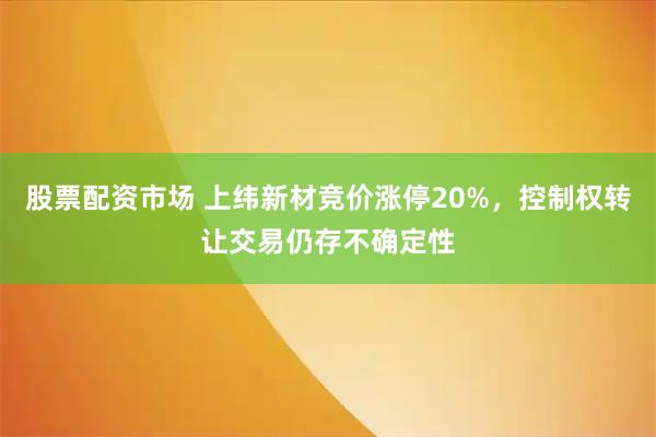 股票配资市场 上纬新材竞价涨停20%，控制权转让交易仍存不确定性