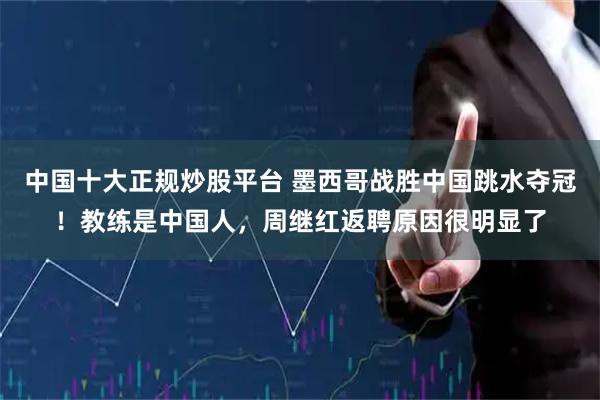 中国十大正规炒股平台 墨西哥战胜中国跳水夺冠！教练是中国人，周继红返聘原因很明显了