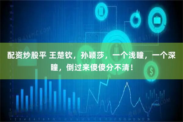 配资炒股平 王楚钦，孙颖莎，一个浅瞳，一个深瞳，倒过来傻傻分不清！