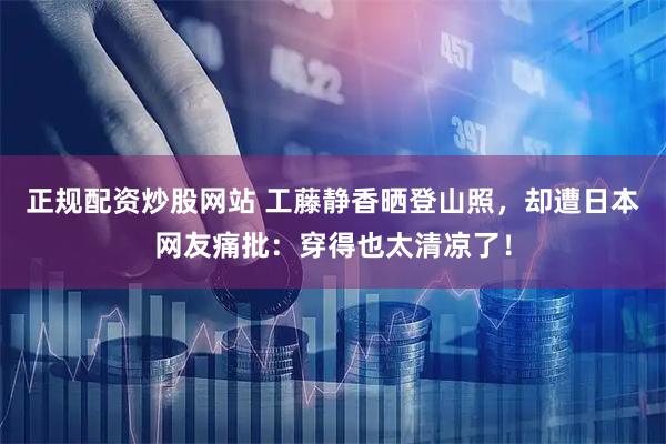 正规配资炒股网站 工藤静香晒登山照，却遭日本网友痛批：穿得也太清凉了！