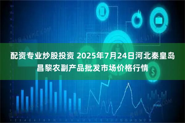 配资专业炒股投资 2025年7月24日河北秦皇岛昌黎农副产品批发市场价格行情