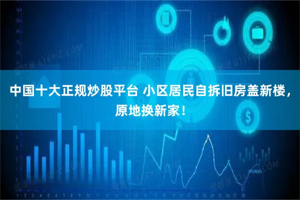 中国十大正规炒股平台 小区居民自拆旧房盖新楼，原地换新家！