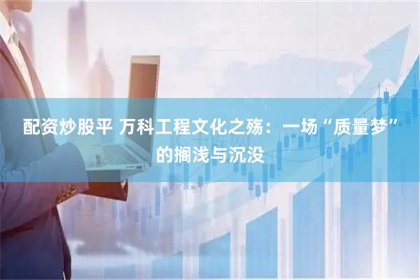 配资炒股平 万科工程文化之殇：一场“质量梦”的搁浅与沉没