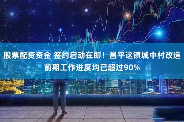 股票配资资金 签约启动在即！昌平这镇城中村改造前期工作进度均已超过90%