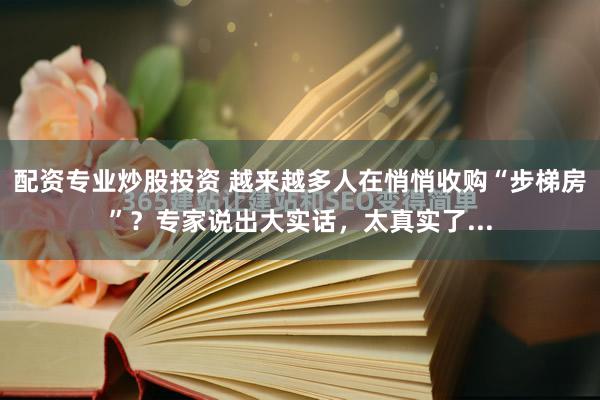 配资专业炒股投资 越来越多人在悄悄收购“步梯房”？专家说出大实话，太真实了...