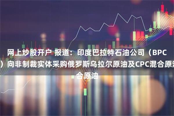 网上炒股开户 报道：印度巴拉特石油公司（BPCL）向非制裁实体采购俄罗斯乌拉尔原油及CPC混合原油