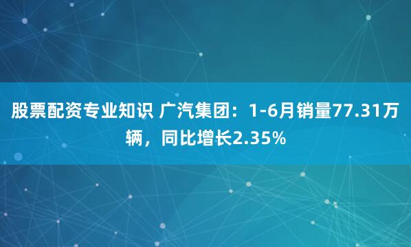 股票配资专业知识 广汽集团：1-6月销量77.31万辆，同比增长2.35%