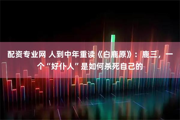 配资专业网 人到中年重读《白鹿原》：鹿三，一个“好仆人”是如何杀死自己的